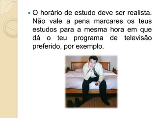 O horário de estudo deve ser realista. Não vale a pena marcares os teus estudos para a mesma hora em que dá o teu programa de televisão preferido, por exemplo.