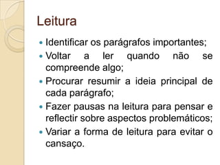 LeituraIdentificar os parágrafos importantes;Voltar a ler quando não se compreende algo;Procurar resumir a ideia principal de cada parágrafo;Fazer pausas na leitura para pensar e reflectir sobre aspectos problemáticos;Variar a forma de leitura para evitar o cansaço.