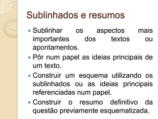 Sublinhados e resumosSublinhar os aspectos mais importantes dos textos ou apontamentos. Pôr num papel as ideias principais de um texto.Construir um esquema utilizando os sublinhados ou as ideias principais referenciadas num papel.Construir o resumo definitivo da questão previamente esquematizada.