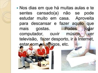 Nos dias em que há muitas aulas e te sentes cansado(a) não se pode estudar muito em casa.  Aproveita para descansar e fazer aquilo que mais gostas.  Podes jogar computador, ouvir música, ver televisão,  fazer desporto, ir à Internet, estar com os amigos, etc. 