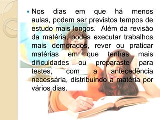 Nos dias em que há menos aulas, podem ser previstos tempos de estudo mais longos.  Além da revisão da matéria, podes executar trabalhos mais demorados, rever ou praticar matérias em que tenhas mais dificuldades ou preparaste para testes, com a antecedência necessária, distribuindo a matéria por vários dias.