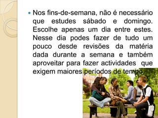 Nos fins-de-semana, não é necessário que estudes sábado e domingo. Escolhe apenas um dia entre estes. Nesse dia podes fazer de tudo um pouco desde revisões da matéria dada durante a semana e também aproveitar para fazer actividades  que exigem maiores períodos de tempo.  