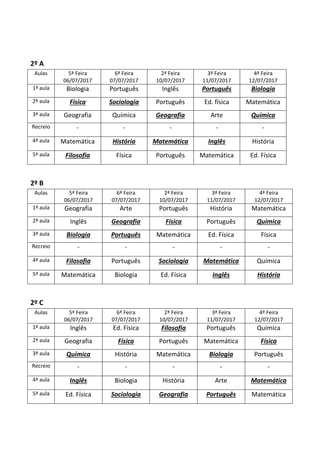 2º A
Aulas 5ª Feira
06/07/2017
6ª Feira
07/07/2017
2ª Feira
10/07/2017
3ª Feira
11/07/2017
4ª Feira
12/07/2017
1ª aula Biologia Português Inglês Português Biologia
2ª aula Física Sociologia Português Ed. física Matemática
3ª aula Geografia Química Geografia Arte Química
Recreio - - - - -
4ª aula Matemática História Matemática Inglês História
5ª aula Filosofia Física Português Matemática Ed. Física
2º B
Aulas 5ª Feira
06/07/2017
6ª Feira
07/07/2017
2ª Feira
10/07/2017
3ª Feira
11/07/2017
4ª Feira
12/07/2017
1ª aula Geografia Arte Português História Matemática
2ª aula Inglês Geografia Física Português Química
3ª aula Biologia Português Matemática Ed. Física Física
Recreio - - - - -
4ª aula Filosofia Português Sociologia Matemática Química
5ª aula Matemática Biologia Ed. Física Inglês História
2º C
Aulas 5ª Feira
06/07/2017
6ª Feira
07/07/2017
2ª Feira
10/07/2017
3ª Feira
11/07/2017
4ª Feira
12/07/2017
1ª aula Inglês Ed. Física Filosofia Português Química
2ª aula Geografia Física Português Matemática Física
3ª aula Química História Matemática Biologia Português
Recreio - - - - -
4ª aula Inglês Biologia História Arte Matemática
5ª aula Ed. Física Sociologia Geografia Português Matemática
 