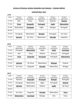 ESCOLA ESTADUAL NOSSA SENHORA DAS GRAÇAS – ENSINO MÉDIO
VESPERTINO/ 2017
1º D
Aulas 5ª Feira
06/07/2017
6ª Feira
07/07/2017
2ª Feira
10/07/2017
3ª Feira
11/07/2017
4ª Feira
12/07/2017
1ª aula Arte Física História Química História
2ª aula Física Geografia Português Inglês Matemática
3ª aula Matemática Sociologia Inglês Biologia Português
Recreio - - - - -
4ª aula Português Matemática Biologia Português Ed. Física
5ª aula Química Ed. Física Matemática Filosofia Geografia
2º D
Aulas 5ª Feira
06/07/2017
6ª Feira
07/07/2017
2ª Feira
10/07/2017
3ª Feira
11/07/2017
4ª Feira
12/07/2017
1ª aula Português Matemática Inglês Inglês Sociologia
2ª aula Arte Física História Química Português
3ª aula Física Geografia Português Português Matemática
Recreio - - - - -
4ª aula Química Ed. Física Matemática Biologia História
5ª aula Ed. Física Geografia Filosofia Matemática Biologia
3º D
Aulas 5ª Feira
06/07/2017
6ª Feira
07/07/2017
2ª Feira
10/07/2017
3ª Feira
11/07/2017
4ª Feira
12/07/2017
1ª aula Química Geografia Português Biologia Português
2ª aula Português Matemática Inglês Português História
3ª aula Química Matemática História Inglês Ed. Física
Recreio - - - - -
4ª aula Ed. Física Geografia Filosofia Matemática Física
5ª aula Matemática Sociologia Biologia Arte Física
 