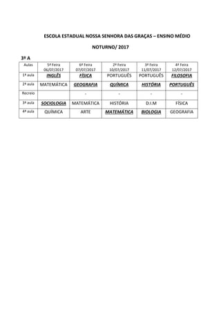 ESCOLA ESTADUAL NOSSA SENHORA DAS GRAÇAS – ENSINO MÉDIO
NOTURNO/ 2017
3º A
Aulas 5ª Feira
06/07/2017
6ª Feira
07/07/2017
2ª Feira
10/07/2017
3ª Feira
11/07/2017
4ª Feira
12/07/2017
1ª aula INGLÊS FÍSICA PORTUGUÊS PORTUGUÊS FILOSOFIA
2ª aula MATEMÁTICA GEOGRAFIA QUÍMICA HISTÓRIA PORTUGUÊS
Recreio - - - -
3ª aula SOCIOLOGIA MATEMÁTICA HISTÓRIA D.I.M FÍSICA
4ª aula QUÍMICA ARTE MATEMÁTICA BIOLOGIA GEOGRAFIA
 