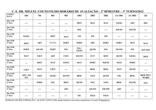 C. E. DR. MIGUEL COUTO FILHO HORÁRIO DE AVALIAÇÃO – 2º BIMESTRE – 3º TURNO/2012
 TURMA
 DATA             604          704          803          903         1003         2003        3002      JA 1001   JA 3001      QI

 Dia 11/06
 2ª feira         –––          –––          –––          –––         HIST        MAT          MAT       GEOG       ART        DIG

 Dia 12/06
 3ª feira          ––           ––          –––          ––          SOC           ––          –––      SOCIO     SOCIO       –––

 Dia 13/06
 4ª feira        GEOG          –––         HIST         MAT          FIS          FIS          FIS        –––       –––       –––

 Dia 14/06
 5ª feira        HIST          ART        ED FIS       PORT         PORT          ART         PORT      PORT       MAT        MAT
 Dia 15/06
                                                                    ING /
 6ª feira        PORT        ED FIS        PORT         ING                      QUIM          ING      ED FIS      FIS     INT INF
                                                                    GEOG
 Dia 18/06
 2ª feira         MAT         CIEN         ART          CIEN        ED FIS       HIST         HIST      QUIM      GEOG        DIGI
 Dia 19/06
 3ª feira          ––         HIST         MAT         GEOG          MAT         PORT        SOCIO       FILO     PORT         ––
 Dia 20/06
 4ª feira        CIEN         MAT          CIEN          –––         –––         BIOL         BIOL       MAT      QUIM        –––
 Dia 21/06
 5ª feira       ART / ED      GEO         GEOG         ED FIS       BIOL          GEO         QUIM        FIS      BIOL     RED TEC/
                  FIS                                                                                                        WORD
 Dia 22/06
 6ª feira         –––         PORT         ING          HIST        QUIM          ING         GEO        BIOL     ED FIS      ING
 Dia 25/04
 2ª feira         –––          –––          –––         ART          –––         ED FIS      ED FIS      ART        –––       –––
 Dia 29/04
 3ª feira         –––          –––          –––          –––         FIL         FILO         FILO        –––       –––       –––
SEMANA DE RECUPERAÇÃO = de 02/07 a 09/07 (Não mude horários sem antes comunicar à Coord. Pedagógica).
 