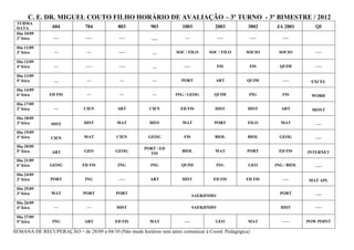 C. E. DR. MIGUEL COUTO FILHO HORÁRIO DE AVALIAÇÃO – 3º TURNO - 3º BIMESTRE / 2012
 TURMA
 DATA           604           704           803           903          1003           2003         3002    JA 2001         QI
 Dia 10/09
 2ª feira       –––           –––           –––           –––           ––                –––      –––        –––

 Dia 11/09
 3ª feira        ––            ––           –––           ––        SOC / FILO      SOC / FILO    SOCIO     SOCIO          –––

 Dia 12/09
 4ª feira        ––           –––           –––           ––            –––               FIS      FIS       QUIM          –––

 Dia 13/09
 5ª feira        ––            ––            ––           ––           PORT            ART        QUIM        –––        EXCEL
 Dia 14/09
 6ª feira      ED FIS          ––            ––           ––        ING / GEOG        QUIM         ING        FIS        WORD
 Dia 17/09
 2ª feira        ––          CIEN           ART          CIEN         ED FIS          HIST         HIST      ART          MONT
 Dia 18/09
 3ª feira       HIST         HIST          MAT           HIST          MAT            PORT         FILO      MAT           –––
 Dia 19/09
 4ª feira      CIEN          MAT           CIEN          GEOG           FIS           BIOL         BIOL      GEOG          –––
 Dia 20/09
                                                       PORT / ED
 5ª feira       ART           GEO          GEOG                        BIOL           MAT         PORT      ED FIS      INTERNET
                                                         FIS
 Dia 21/09
 6ª feira      GEOG          ED FIS         ING           ING          QUIM               ING      GEO     ING / BIOL      –––
 Dia 24/09
 2ª feira      PORT           ING           –––          ART           HIST           ED FIS      ED FIS      –––       MAT APL
 Dia 25/09
 3ª feira       MAT          PORT          PORT                                                              PORT          –––
                                                                              SAERJINHO
 Dia 26/09
 4ª feira        ––            ––          HIST                               SAERJINHO                      HIST          –––

 Dia 27/09
 5ª feira       ING           ART          ED FIS        MAT            –––           GEO          MAT        –––       POW POINT

SEMANA DE RECUPERAÇÃO = de 28/09 a 04/10 (Não mude horários sem antes comunicar à Coord. Pedagógica)
 