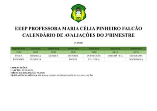 EEEP PROFESSORA MARIA CÉLIA PINHEIRO FALCÃO
CALENDÁRIO DE AVALIAÇÕES DO 3ºBIMESTRE
3º ANOS
Segunda-feira Terça-feira Quarta-feira Quinta-feira Sexta-feira Terça-feira Quarta-feira
19/09 20/09 28/09 29/09 30/09 04/10 05/10
FÍSICA BIOLOGIA QUÍMICA HISTÓRIA PORTUGUÊS MATEMÁTICA GEOGRAFIA
ESPANHOL FILOSOFIA INGLÊS ED. FÍSICA SOCIOLOGIA
OBSERVAÇÕES:
LANCHE: ÀS 09:00HS
INÍCIO DAAVALIAÇÃO: 09:20HS
PERMANÊNCIA MÍNIMA EM SALA: 1HORA DEPOIS DO INÍCIO DA AVALIAÇÃO
 