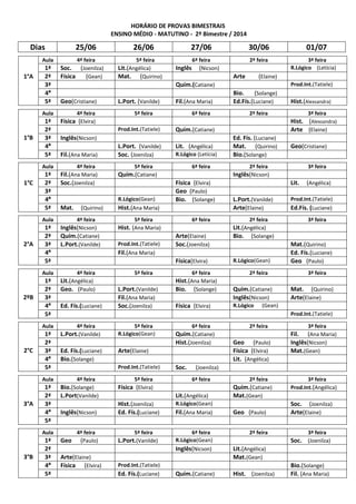 HORÁRIO DE PROVAS BIMESTRAIS
ENSINO MÉDIO - MATUTINO - 2º Bimestre / 2014
Dias 25/06 26/06 27/06 30/06 01/07
1°A
Aula 4ª feira 5ª feira 6ª feira 2ª feira 3ª feira
1ª Soc. (Joenilza) Lit.(Angélica) Inglês (Nicson) R.Lógico (Letícia)
2ª Física (Gean) Mat. (Quirino) Arte (Elaine)
3ª Quím.(Catiane) Prod.Int.(Tatiele)
4ª Bio. (Solange)
5ª Geo(Cristiane) L.Port. (Vanilde) Fil.(Ana Maria) Ed.Fís.(Luciane) Hist.(Alexsandra)
1°B
Aula 4ª feira 5ª feira 6ª feira 2ª feira 3ª feira
1ª Física (Elvira) Hist. (Alexsandra)
2ª Prod.Int.(Tatiele) Quím.(Catiane) Arte (Elaine)
3ª Inglês(Nicson) Ed. Fís. (Luciane)
4ª L.Port. (Vanilde) Lit. (Angélica) Mat. (Quirino) Geo(Cristiane)
5ª Fil.(Ana Maria) Soc. (Joenilza) R.Lógico (Letícia) Bio.(Solange)
1°C
Aula 4ª feira 5ª feira 6ª feira 2ª feira 3ª feira
1ª Fil.(Ana Maria) Quím.(Catiane) Inglês(Nicson)
2ª Soc.(Joenilza) Física (Elvira) Lit. (Angélica)
3ª Geo (Paulo)
4ª R.Lógico(Gean) Bio. (Solange) L.Port.(Vanilde) Prod.Int.(Tatiele)
5ª Mat. (Quirino) Hist.(Ana Maria) Arte(Elaine) Ed.Fís. (Luciane)
2°A
Aula 4ª feira 5ª feira 6ª feira 2ª feira 3ª feira
1ª Inglês(Nicson) Hist. (Ana Maria) Lit.(Angélica)
2ª Quím.(Catiane) Arte(Elaine) Bio. (Solange)
3ª L.Port.(Vanilde) Prod.Int.(Tatiele) Soc.(Joenilza) Mat.(Quirino)
4ª Fil.(Ana Maria) Ed. Fís.(Luciane)
5ª Física(Elvira) R.Lógico(Gean) Geo (Paulo)
2ºB
Aula 4ª feira 5ª feira 6ª feira 2ª feira 3ª feira
1ª Lit.(Angélica) Hist.(Ana Maria)
2ª Geo. (Paulo) L.Port.(Vanilde) Bio. (Solange) Quím.(Catiane) Mat. (Quirino)
3ª Fil.(Ana Maria) Inglês(Nicson) Arte(Elaine)
4ª Ed. Fís.(Luciane) Soc.(Joenilza) Física (Elvira) R.Lógico (Gean)
5ª Prod.Int.(Tatiele)
2°C
Aula 4ª feira 5ª feira 6ª feira 2ª feira 3ª feira
1ª L.Port.(Vanilde) R.Lógico(Gean) Quím.(Catiane) Fil. (Ana Maria)
2ª Hist.(Joenilza) Geo (Paulo) Inglês(Nicson)
3ª Ed. Fís.(Luciane) Arte(Elaine) Física (Elvira) Mat.(Gean)
4ª Bio.(Solange) Lit. (Angélica)
5ª Prod.Int.(Tatiele) Soc. (Joenilza)
3°A
Aula 4ª feira 5ª feira 6ª feira 2ª feira 3ª feira
1ª Bio.(Solange) Física (Elvira) Quím.(Catiane) Prod.Int.(Angélica)
2ª L.Port(Vanilde) Lit.(Angélica) Mat.(Gean)
3ª Hist.(Joenilza) R.Lógico(Gean) Soc. (Joenilza)
4ª Inglês(Nicson) Ed. Fís.(Luciane) Fil.(Ana Maria) Geo (Paulo) Arte(Elaine)
5ª
3°B
Aula 4ª feira 5ª feira 6ª feira 2ª feira 3ª feira
1ª Geo (Paulo) L.Port.(Vanilde) R.Lógico(Gean) Soc. (Joenilza)
2ª Inglês(Nicson) Lit.(Angélica)
3ª Arte(Elaine) Mat.(Gean)
4ª Física (Elvira) Prod.Int.(Tatiele) Bio.(Solange)
5ª Ed. Fís.(Luciane) Quím.(Catiane) Hist. (Joenilza) Fil. (Ana Maria)
 