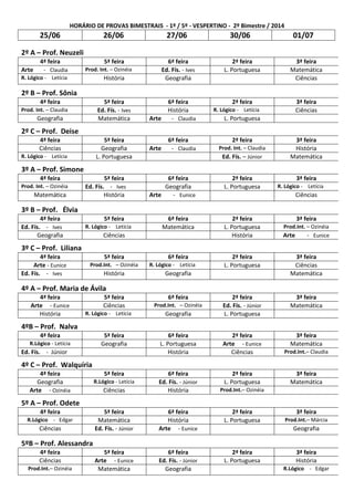 HORÁRIO DE PROVAS BIMESTRAIS - 1º / 5º - VESPERTINO - 2º Bimestre / 2014
25/06 26/06 27/06 30/06 01/07
2º A – Prof. Neuzeli
4ª feira 5ª feira 6ª feira 2ª feira 3ª feira
Arte - Claudia Prod. Int. – Ozinéia Ed. Fís. - Ives L. Portuguesa Matemática
R. Lógico - Letícia História Geografia Ciências
2º B – Prof. Sônia
4ª feira 5ª feira 6ª feira 2ª feira 3ª feira
Prod. Int. – Claudia Ed. Fís. - Ives História R. Lógico - Letícia Ciências
Geografia Matemática Arte - Claudia L. Portuguesa
2º C – Prof. Deise
4ª feira 5ª feira 6ª feira 2ª feira 3ª feira
Ciências Geografia Arte - Claudia Prod. Int. – Claudia História
R. Lógico - Letícia L. Portuguesa Ed. Fís. – Júnior Matemática
3º A – Prof. Simone
4ª feira 5ª feira 6ª feira 2ª feira 3ª feira
Prod. Int. – Ozinéia Ed. Fís. - Ives Geografia L. Portuguesa R. Lógico - Letícia
Matemática História Arte - Eunice Ciências
3º B – Prof. Élvia
4ª feira 5ª feira 6ª feira 2ª feira 3ª feira
Ed. Fís. - Ives R. Lógico - Letícia Matemática L. Portuguesa Prod.Int. – Ozinéia
Geografia Ciências História Arte - Eunice
3º C – Prof. Liliana
4ª feira 5ª feira 6ª feira 2ª feira 3ª feira
Arte - Eunice Prod.Int. – Ozinéia R. Lógico - Letícia L. Portuguesa Ciências
Ed. Fís. - Ives História Geografia Matemática
4º A – Prof. Maria de Ávila
4ª feira 5ª feira 6ª feira 2ª feira 3ª feira
Arte - Eunice Ciências Prod.Int. – Ozinéia Ed. Fís. - Júnior Matemática
História R. Lógico - Letícia Geografia L. Portuguesa
4ºB – Prof. Nalva
4ª feira 5ª feira 6ª feira 2ª feira 3ª feira
R.Lógico - Letícia Geografia L. Portuguesa Arte - Eunice Matemática
Ed. Fís. - Júnior História Ciências Prod.Int.– Claudia
4º C – Prof. Walquíria
4ª feira 5ª feira 6ª feira 2ª feira 3ª feira
Geografia R.Lógico - Letícia Ed. Fís. - Júnior L. Portuguesa Matemática
Arte - Ozinéia Ciências História Prod.Int.– Ozinéia
5º A – Prof. Odete
4ª feira 5ª feira 6ª feira 2ª feira 3ª feira
R.Lógico - Edgar Matemática História L. Portuguesa Prod.Int.– Márcia
Ciências Ed. Fís. - Júnior Arte - Eunice Geografia
5ºB – Prof. Alessandra
4ª feira 5ª feira 6ª feira 2ª feira 3ª feira
Ciências Arte - Eunice Ed. Fís. - Júnior L. Portuguesa História
Prod.Int.– Ozinéia Matemática Geografia R.Lógico - Edgar
 