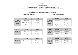 EEEP PROFESSORA MARIA CÉLIA PINHEIRO FALCÃO
Coordenadoria Regional de Desenvolvimento da Educação – CREDE 11/JAGUARIBE
HORÁRIOS DE PROVAS DE RECUPERAÇÃO
PROVAS 1º BLOCO PROVAS 2º BLOCO
1º ANO
07 às 10
horas
26/12 27/12
Português Física
Educação Física História
Artes ----
2º ANO
07 às 10
horas
26/12 27/12
Pottuguês Física
Biologia História
3º ANO
07 às 10
horas
26/12 27/12
Matemática Física
---- História
1º ANO
07 às 10
horas
02//01 03/01
Matemática Química
Espanhol Biologia
Inglês Geografia
2º ANO
07 às 10
horas
02//01 03/01
Matemática Geografia
Espanhol Artes
3º ANO
07 às 10
horas
02//01 03/01
Química Biologia
Inglês Português
 