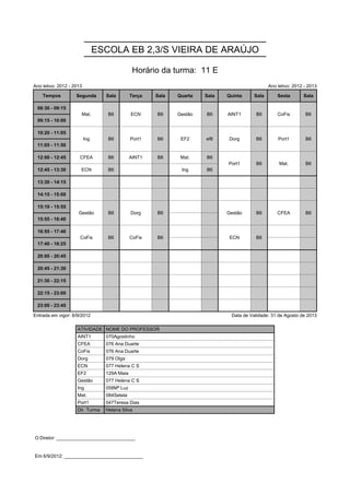 ESCOLA EB 2,3/S VIEIRA DE ARAÚJO

                                               Horário da turma: 11 E
Ano letivo: 2012 - 2013                                                                        Ano letivo: 2012 - 2013

    Tempos          Segunda       Sala        Terça   Sala   Quarta   Sala   Quinta     Sala       Sexta       Sala

 08:30 - 09:15        Mat.         B6         ECN     B6     Gestão   B6     AINT1      B6         CoFis        B6
                      Mat.         B6         ECN     B6     Gestão   B6     AINT1      B6         CoFis        B6
 09:15 - 10:00

 10:20 - 11:05            Ing      B6         Port1   B6      EF2     ef6    Dorg       B6         Port1        B6
                          Ing      B6         Port1   B6      EF2     ef6    Dorg       B6         Port1        B6
 11:05 - 11:50

 12:00 - 12:45        CFEA         B6         AINT1   B6      Mat.    B6     Port1      B6          Mat.        B6
                                                                             Port1      B6          Mat.        B6
 12:45 - 13:30        ECN          B6                         Ing     B6

 13:30 - 14:15

 14:15 - 15:00

 15:10 - 15:55       Gestão        B6         Dorg    B6                     Gestão     B6         CFEA         B6
                     Gestão        B6         Dorg    B6                     Gestão     B6         CFEA         B6
 15:55 - 16:40

 16:55 - 17:40        CoFis        B6         CoFis   B6                      ECN       B6
                      CoFis        B6         CoFis   B6                      ECN       B6
 17:40 - 18:25

 20:00 - 20:45

 20:45 - 21:30

 21:30 - 22:15

 22:15 - 23:00

 23:00 - 23:45

Entrada em vigor: 6/9/2012                                                    Data de Validade: 31 de Agosto de 2013

                    ATIVIDADE NOME DO PROFESSOR
                    AINT1         070Agostinho
                    CFEA          076 Ana Duarte
                    CoFis         076 Ana Duarte
                    Dorg          079 Olga
                    ECN           077 Helena C S
                    EF2           129A Maia
                    Gestão        077 Helena C S
                    Ing           058Mª Luz
                    Mat.          084Setela
                    Port1         047Teresa Dias
                    Dir. Turma    Helena Silva




O Diretor: ______________________________


Em 6/9/2012: ______________________________
 