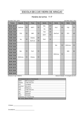 ESCOLA EB 2,3/S VIEIRA DE ARAÚJO

                                                Horário da turma: 11 F
Ano letivo: 2012 - 2013                                                                          Ano letivo: 2012 - 2013

    Tempos          Segunda       Sala         Terça   Sala   Quarta   Sala    Quinta     Sala       Sexta       Sala

 08:30 - 09:15      ElecFund       Prf         AINT1   Prf     Mat.    A17     Port1      Prf         FQ2         Prf
                    ElecFund       Prf         AINT1   Prf                     Port1      Prf         FQ2         Prf
 09:15 - 10:00                                                 Ing     Bib

 10:20 - 11:05        FQ2          Prf         IMEI    Prf     FQ2     Prf    ElecFund    Prf         EF2         ef2
                      FQ2          Prf         IMEI    Prf                    ElecFund    Prf         EF2         ef2
 11:05 - 11:50                                                AINT1    Prf

 12:00 - 12:45            Ing      Prf        CDados   Prf    Port1    Prf
                          Ing      Prf                        Port1    Prf
 12:45 - 13:30                            ElecFund     Prf

 13:30 - 14:15                                                                  Mat.      Prf      SDAComp        Prf
                                                                                Mat.      Prf      SDAComp        Prf
 14:15 - 15:00

 15:10 - 15:55        Mat.         Prf         Port1   Prf                    SDAComp     Prf         IMEI        B4
                      Mat.         Prf         Port1   Prf                    SDAComp     Prf         IMEI        B4
 15:55 - 16:40                                                                SDAComp     Prf
                                                                              SDAComp     Prf
 16:55 - 17:40     SDAComp         Prf        CDados   Prf
                   SDAComp         Prf        CDados   Prf
 17:40 - 18:25

 20:00 - 20:45

 20:45 - 21:30

 21:30 - 22:15

 22:15 - 23:00

 23:00 - 23:45

Entrada em vigor: 6/9/2012                                                      Data de Validade: 31 de Agosto de 2013

                    ATIVIDADE NOME DO PROFESSOR
                    AINT1         069 Conceição P
                    CDados        118B Carlos Dur
                    EF2           123 Miguel
                    ElecFund      097Júlia R
                    FQ2           095Marta A.
                    IMEI          118B Carlos Dur
                    Ing           058Mª Luz
                    Mat.          084Setela
                    Port1         054Odete
                    SDAComp       117 Ricardo Cab
                    Dir. Turma    Marta Almeida




O Diretor: ______________________________


Em 6/9/2012: ______________________________
 
