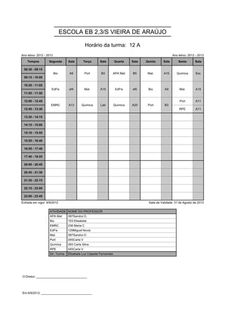 ESCOLA EB 2,3/S VIEIRA DE ARAÚJO

                                                Horário da turma: 12 A
Ano letivo: 2012 - 2013                                                                               Ano letivo: 2012 - 2013

    Tempos          Segunda       Sala         Terça   Sala        Quarta    Sala   Quinta     Sala       Sexta       Sala

 08:30 - 09:15            Bio      A9          Port     B3     APA Mat       B5      Mat.      A15       Química       Esc
                          Bio      A9          Port     B3     APA Mat       B5      Mat.      A15       Química       Esc
 09:15 - 10:00

 10:20 - 11:05        EdFis        ef4         Mat.    A15          EdFis    ef5     Bio       A9          Mat.        A15
                      EdFis        ef4         Mat.    A15          EdFis    ef5     Bio       A9          Mat.        A15
 11:05 - 11:50

 12:00 - 12:45       EMRC         A13      Química     Lab         Química   A20     Port      B3          Port        A11
                     EMRC         A13      Química     Lab         Química   A20     Port      B3
 12:45 - 13:30                                                                                             RPE         A11

 13:30 - 14:15

 14:15 - 15:00

 15:10 - 15:55

 15:55 - 16:40

 16:55 - 17:40

 17:40 - 18:25

 20:00 - 20:45

 20:45 - 21:30

 21:30 - 22:15

 22:15 - 23:00

 23:00 - 23:45

Entrada em vigor: 6/9/2012                                                           Data de Validade: 31 de Agosto de 2013

                    ATIVIDADE NOME DO PROFESSOR
                    APA Mat       087Sandra O.
                    Bio           103 Elisabete
                    EMRC          036 Maria C
                    EdFis         129Miguel Novai
                    Mat.          087Sandra O.
                    Port          045Carla V
                    Química       093 Carla Silva
                    RPE           045Carla V
                    Dir. Turma    Elisabete Luz Cepeda Fernandes




O Diretor: ______________________________




Em 6/9/2012: ______________________________
 