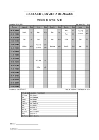 ESCOLA EB 2,3/S VIEIRA DE ARAÚJO

                                                Horário da turma: 12 B
Ano letivo: 2012 - 2013                                                                          Ano letivo: 2012 - 2013

    Tempos          Segunda       Sala         Terça   Sala   Quarta    Sala   Quinta     Sala       Sexta       Sala
                                                                                                    Física12      Lab
 08:30 - 09:15       Psic B        B3          Mat.    A15      Bio     A4      RPE       B3        Física12      Lab
                                                                                                    Química       Esc
                     Psic B        B3          Mat.    A15      Bio     A4
 09:15 - 10:00                                                                  Port      B3        Química       Esc

 10:20 - 11:05            Bio      A9          Port    B3      Mat.     A15    EdFis      ef5         Port        B3
                          Bio      A9          Port    B3      Mat.     A15    EdFis      ef5         Port        B3
 11:05 - 11:50
                                           Física12    Lab
 12:00 - 12:45       EMRC         A13      Física12    Lab    Química   A20    Psic B     A10         Mat.        B3
                                           Química     Lab
                     EMRC         A13                         Química   A20    Psic B     A10         Mat.        B3
 12:45 - 13:30                             Química     Lab

 13:30 - 14:15

 14:15 - 15:00

 15:10 - 15:55                             APA Mat     B5
                                           APA Mat     B5
 15:55 - 16:40

 16:55 - 17:40                                 EdFis   ef2
                                               EdFis   ef2
 17:40 - 18:25

 20:00 - 20:45

 20:45 - 21:30

 21:30 - 22:15

 22:15 - 23:00

 23:00 - 23:45

Entrada em vigor: 6/9/2012                                                      Data de Validade: 31 de Agosto de 2013

                    ATIVIDADE NOME DO PROFESSOR
                    APA Mat       082 Glória C
                    Bio           103 Elisabete
                    EMRC          036 Maria C
                    EdFis         123 Miguel
                    Física12      099 Joana M
                    Mat.          082 Glória C
                    Port          045Carla V
                    Psic B        067 Teresa
                    Química       093 Carla Silva
                    RPE           045Carla V
                    Dir. Turma    Glória Cruzinha




O Diretor: ______________________________


Em 6/9/2012: ______________________________
 