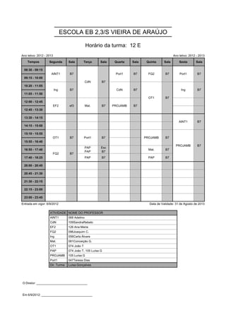 ESCOLA EB 2,3/S VIEIRA DE ARAÚJO

                                                Horário da turma: 12 E
Ano letivo: 2012 - 2013                                                                           Ano letivo: 2012 - 2013

    Tempos          Segunda       Sala      Terça      Sala    Quarta   Sala    Quinta     Sala       Sexta       Sala

 08:30 - 09:15       AINT1         B7           CdN     B7     Port1    B7       FQ2       B7         Port1        B7
                     AINT1         B7           CdN     B7     Port1    B7       FQ2       B7         Port1        B7
 09:15 - 10:00                                  CdN     B7
                                                CdN     B7
 10:20 - 11:05            Ing      B7                           CdN     B7       OT1       B7          Ing         B7
                          Ing      B7                           CdN     B7       OT1       B7          Ing         B7
 11:05 - 11:50                                                                   OT1       B7
                                                                                 OT1       B7
 12:00 - 12:45            EF2      ef3          Mat.    B7    PROJAMB   B7
                          EF2      ef3          Mat.    B7    PROJAMB   B7
 12:45 - 13:30

 13:30 - 14:15                                                                                        AINT1        B7
                                                                                                      AINT1        B7
 14:15 - 15:00

 15:10 - 15:55        OT1          B7          Port1    B7                     PROJAMB     B7      PROJAMB         B7
                      OT1          B7          Port1    B7                     PROJAMB     B7      PROJAMB         B7
 15:55 - 16:40                                                                                     PROJAMB         B7
                                                                                                   PROJAMB         B7
                                                PAP     Esc
 16:55 - 17:40        FQ2          B7                                            Mat.      B7
                                                PAP     B7
                      FQ2          B7
 17:40 - 18:25                                  PAP     B7                       PAP       B7

 20:00 - 20:45

 20:45 - 21:30

 21:30 - 22:15

 22:15 - 23:00

 23:00 - 23:45

Entrada em vigor: 6/9/2012                                                       Data de Validade: 31 de Agosto de 2013

                    ATIVIDADE NOME DO PROFESSOR
                    AINT1         068 Adelino
                    CdN           109SandraRebelo
                    EF2           126 Ana Maria
                    FQ2           096Joaquim C.
                    Ing           056Carla Álvare
                    Mat.          081Conceição G.
                    OT1           074 João T
                    PAP           074 João T, 105 Luísa G
                    PROJAMB       105 Luísa G
                    Port1         047Teresa Dias
                    Dir. Turma    Luísa Gonçalves




O Diretor: ______________________________


Em 6/9/2012: ______________________________
 