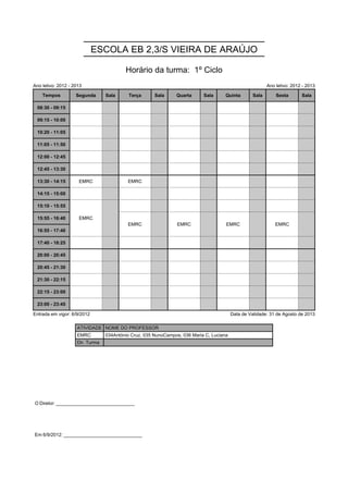 ESCOLA EB 2,3/S VIEIRA DE ARAÚJO

                                         Horário da turma: 1º Ciclo
Ano letivo: 2012 - 2013                                                                                   Ano letivo: 2012 - 2013

    Tempos          Segunda      Sala      Terça      Sala     Quarta      Sala      Quinta        Sala       Sexta       Sala

 08:30 - 09:15

 09:15 - 10:00

 10:20 - 11:05

 11:05 - 11:50

 12:00 - 12:45

 12:45 - 13:30

 13:30 - 14:15       EMRC                 EMRC

 14:15 - 15:00

 15:10 - 15:55       EMRC
                     EMRC
 15:55 - 16:40       EMRC                 EMRC                  EMRC                 EMRC                     EMRC
                                          EMRC                  EMRC                 EMRC                     EMRC
 16:55 - 17:40

 17:40 - 18:25

 20:00 - 20:45

 20:45 - 21:30

 21:30 - 22:15

 22:15 - 23:00

 23:00 - 23:45

Entrada em vigor: 6/9/2012                                                               Data de Validade: 31 de Agosto de 2013

                    ATIVIDADE NOME DO PROFESSOR
                    EMRC         034António Cruz, 035 NunoCampos, 036 Maria C, Luciana
                    Dir. Turma




O Diretor: ______________________________




Em 6/9/2012: ______________________________
 