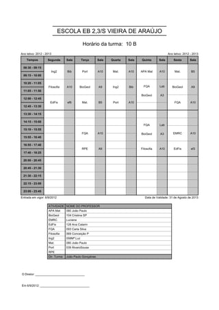 ESCOLA EB 2,3/S VIEIRA DE ARAÚJO

                                              Horário da turma: 10 B
Ano letivo: 2012 - 2013                                                                            Ano letivo: 2012 - 2013

    Tempos          Segunda      Sala        Terça      Sala   Quarta   Sala   Quinta       Sala       Sexta       Sala

 08:30 - 09:15        Ing2       Bib         Port       A10     Mat.    A10    APA Mat      A10         Mat.        B5
                      Ing2       Bib         Port       A10     Mat.    A10    APA Mat      A10         Mat.        B5
 09:15 - 10:00
                                                                                FQA         Lab
 10:20 - 11:05      Filosofia    A10       BioGeol      A9      Ing2    Bib     FQA         Lab       BioGeol       A9
                                                                               BioGeol
                                                                                FQA         A3
                                                                                            Lab
                    Filosofia    A10       BioGeol      A9      Ing2    Bib                           BioGeol       A9
 11:05 - 11:50                                                                 BioGeol      A3
                                                                               BioGeol      A3
 12:00 - 12:45        EdFis      ef6         Mat.       B5      Port    A10                             FQA         A10
                      EdFis      ef6         Mat.       B5      Port    A10                             FQA         A10
 12:45 - 13:30

 13:30 - 14:15
                                                                                FQA         Lab
 14:15 - 15:00                                                                  FQA         Lab
                                                                               BioGeol
                                                                                FQA         A3
                                                                                            Lab
 15:10 - 15:55                               FQA        A10                    BioGeol      A3         EMRC         A10
                                             FQA        A10                    BioGeol      A3         EMRC         A10
 15:55 - 16:40

 16:55 - 17:40                               RPE        A9                     Filosofia    A10        EdFis        ef3
                                             RPE        A9                     Filosofia    A10        EdFis        ef3
 17:40 - 18:25

 20:00 - 20:45

 20:45 - 21:30

 21:30 - 22:15

 22:15 - 23:00

 23:00 - 23:45

Entrada em vigor: 6/9/2012                                                        Data de Validade: 31 de Agosto de 2013

                    ATIVIDADE NOME DO PROFESSOR
                    APA Mat      080 João Paulo
                    BioGeol      104 Cristina SP
                    EMRC         Luciana
                    EdFis        128 Ana Catarin
                    FQA          093 Carla Silva
                    Filosofia    069 Conceição P
                    Ing2         058Mª Luz
                    Mat.         080 João Paulo
                    Port         039 ÁlvaroSousa
                    RPE
                    Dir. Turma   João Paulo Gonçalves




O Diretor: ______________________________


Em 6/9/2012: ______________________________
 