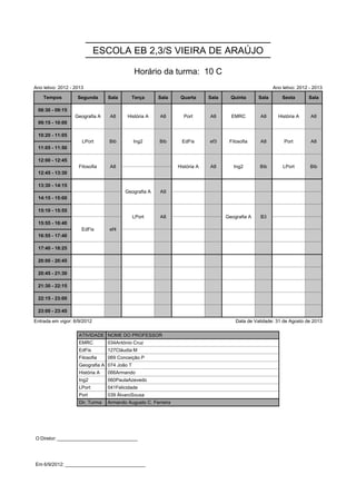 ESCOLA EB 2,3/S VIEIRA DE ARAÚJO

                                             Horário da turma: 10 C
Ano letivo: 2012 - 2013                                                                                 Ano letivo: 2012 - 2013

    Tempos          Segunda      Sala      Terça      Sala      Quarta      Sala     Quinta      Sala       Sexta       Sala

 08:30 - 09:15     Geografia A    A8     História A    A8        Port       A8       EMRC        A8       História A     A8
                   Geografia A    A8     História A    A8        Port       A8       EMRC        A8       História A     A8
 09:15 - 10:00

 10:20 - 11:05        LPort      Bib         Ing2      Bib       EdFis      ef3     Filosofia    A8          Port        A8
                      LPort      Bib         Ing2      Bib       EdFis      ef3     Filosofia    A8          Port        A8
 11:05 - 11:50

 12:00 - 12:45      Filosofia     A8                           História A   A8        Ing2       Bib        LPort        Bib
                    Filosofia     A8                           História A   A8        Ing2       Bib        LPort        Bib
 12:45 - 13:30

 13:30 - 14:15                          Geografia A    A9
                                        Geografia A    A9
 14:15 - 15:00

 15:10 - 15:55                               LPort     A8                          Geografia A   B3
                                             LPort     A8                          Geografia A   B3
 15:55 - 16:40        EdFis      ef4
                      EdFis      ef4
 16:55 - 17:40

 17:40 - 18:25

 20:00 - 20:45

 20:45 - 21:30

 21:30 - 22:15

 22:15 - 23:00

 23:00 - 23:45

Entrada em vigor: 6/9/2012                                                             Data de Validade: 31 de Agosto de 2013

                    ATIVIDADE NOME DO PROFESSOR
                    EMRC         034António Cruz
                    EdFis        127Cláudia M
                    Filosofia    069 Conceição P
                    Geografia A 074 João T
                    História A   066Armando
                    Ing2         060PaulaAzevedo
                    LPort        041Felicidade
                    Port         039 ÁlvaroSousa
                    Dir. Turma   Armando Augusto C. Ferreira




O Diretor: ______________________________




Em 6/9/2012: ______________________________
 