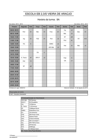 ESCOLA EB 2,3/S VIEIRA DE ARAÚJO

                                                  Horário da turma: 8A
Ano letivo: 2012 - 2013                                                                           Ano letivo: 2012 - 2013

    Tempos          Segunda        Sala        Terça    Sala   Quarta    Sala   Quinta     Sala       Sexta       Sala

 08:30 - 09:15            Port      A1         Mat.     A1      Fran.    A1      Ing        c2        Geo.         A1
                          Port      A1         Mat.     A1      Fran.    A1                           Geo.         A1
 09:15 - 10:00                                                                   Mat.       c2

 10:20 - 11:05            Ing       A1         FQ2      A1      Port     c2      EF        ef4         EV          A12
                          Ing       A1         FQ2      A1      Port     c2                            EV          A12
 11:05 - 11:50                                                                   Port      A1

 12:00 - 12:45            TIC       6                          EMRC      c2      Hist      A1          Mat.        c2
                                                                                 Hist      A1          Mat.        c2
 12:45 - 13:30                                                 APA Mat   c2

 13:30 - 14:15                                  CN      c1
                                                CN      c1
 14:15 - 15:00
                                                                                 FQ2        f1
 15:10 - 15:55      E. Tecno        A7        APA P     c2                       FQ2        f1
                                                                                 CN         c1
 15:55 - 16:40            Hist      12                                           CN         c1

 16:55 - 17:40            EF        ef2
                          EF        ef2
 17:40 - 18:25

 20:00 - 20:45

 20:45 - 21:30

 21:30 - 22:15

 22:15 - 23:00

 23:00 - 23:45

Entrada em vigor: 6/9/2012                                                       Data de Validade: 31 de Agosto de 2013


Observações do horário
E.M/T Disciplina Semestral

                    ATIVIDADE NOME DO PROFESSOR
                    APA Mat        091Devesa
                    APA P          051PaulaBrito
                    CN             107Mónica
                    E. Tecno       112Filomena
                    EF             129Miguel Novai
                    EMRC           034António Cruz
                    EV             120 Antonina
                    FQ2            094 Paula Costa
                    Fran.          052Ana Paula
                    Geo.           072Ana Almeida
                    Hist           062 Conceição T
                    Ing            055 Fátima Sous
                    Mat.           091Devesa
                    Port           040Braga
                    TIC            114Eliana Guim
                    Dir. Turma     Ana Paula Monteiro


O Diretor: ______________________________
Em 6/9/2012: ______________________________
 