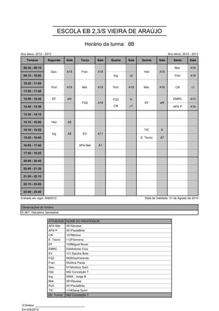 ESCOLA EB 2,3/S VIEIRA DE ARAÚJO

                                                  Horário da turma: 8B
Ano letivo: 2012 - 2013                                                                          Ano letivo: 2012 - 2013

    Tempos          Segunda        Sala        Terça   Sala   Quarta   Sala   Quinta      Sala       Sexta       Sala

 08:30 - 09:15        Geo.         A18         Fran.   A18                      Hist      A18         Mat.        A18
                      Geo.         A18         Fran.   A18                      Hist      A18
 09:15 - 10:00                                                 Ing     c2                             Port        A18

 10:20 - 11:05            Port     A18         Mat.    A18     Port    A18      Mat.      A18         CN          c1
                          Port     A18         Mat.    A18     Port    A18      Mat.      A18         CN          c1
 11:05 - 11:50
                                                               FQ2     f1
 12:00 - 12:45            EF        ef4        FQ2     A18     FQ2     f1       EF        ef5        EMRC         A13
                                                               CN      c1
                                               FQ2     A18                      EF        ef5
 12:45 - 13:30                                                 CN      c1                            APA P        A18

 13:30 - 14:15

 14:15 - 15:00            Hist      A8

 15:10 - 15:55            Ing       A8          EV     A11                      TIC        6
                          Ing       A8          EV     A11
 15:55 - 16:40                                                                E. Tecno    A7

 16:55 - 17:40                              APA Mat    A1

 17:40 - 18:25

 20:00 - 20:45

 20:45 - 21:30

 21:30 - 22:15

 22:15 - 23:00

 23:00 - 23:45

Entrada em vigor: 6/9/2012                                                      Data de Validade: 31 de Agosto de 2013


Observações do horário
E.M/T Disciplina Semestral

                    ATIVIDADE NOME DO PROFESSOR
                    APA Mat        091Devesa
                    APA P          051PaulaBrito
                    CN             107Mónica
                    E. Tecno       112Filomena
                    EF             129Miguel Novai
                    EMRC           034António Cruz
                    EV             121 Sandra Brás
                    FQ2            092ElisaVaranda
                    Fran.          052Ana Paula
                    Geo.           073António Sant
                    Hist           062 Conceição T
                    Ing            059A - Jorge B
                    Mat.           091Devesa
                    Port           051PaulaBrito
                    TIC            114Eliana Guim
                    Dir. Turma     062 Conceição T


O Diretor: ______________________________
Em 6/9/2012: ______________________________
 