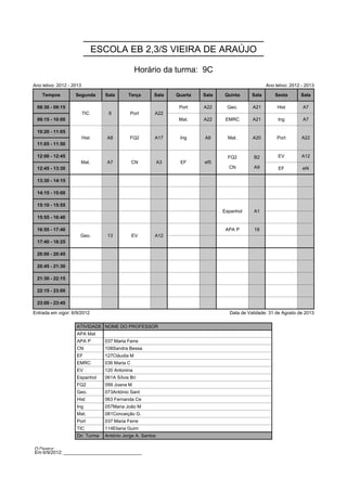 ESCOLA EB 2,3/S VIEIRA DE ARAÚJO

                                                  Horário da turma: 9C
Ano letivo: 2012 - 2013                                                                              Ano letivo: 2012 - 2013

    Tempos          Segunda        Sala       Terça      Sala     Quarta   Sala   Quinta      Sala       Sexta       Sala

 08:30 - 09:15            TIC       6          Port      A22       Port    A22     Geo.       A21         Hist        A7
                          TIC       6          Port      A22
 09:15 - 10:00                                                     Mat.    A22     EMRC       A21         Ing         A7

 10:20 - 11:05            Hist      A8         FQ2       A17       Ing     A8       Mat.      A20         Port        A22
                          Hist      A8         FQ2       A17       Ing     A8       Mat.      A20         Port        A22
 11:05 - 11:50
                                                                                    FQ2       B2
 12:00 - 12:45        Mat.          A7           CN          A3    EF      ef5      FQ2       B2          EV          A12
                                                                                    CN        A9
                      Mat.          A7           CN          A3    EF      ef5
 12:45 - 13:30                                                                      CN        A9          EF          ef4

 13:30 - 14:15

 14:15 - 15:00

 15:10 - 15:55                                                                    Espanhol    A1
                                                                                  Espanhol    A1
 15:55 - 16:40

 16:55 - 17:40        Geo.          13           EV      A12                       APA P       18
                      Geo.          13           EV      A12
 17:40 - 18:25

 20:00 - 20:45

 20:45 - 21:30

 21:30 - 22:15

 22:15 - 23:00

 23:00 - 23:45

Entrada em vigor: 6/9/2012                                                          Data de Validade: 31 de Agosto de 2013

                    ATIVIDADE NOME DO PROFESSOR
                    APA Mat
                    APA P          037 Maria Ferre
                    CN             108Sandra Bessa
                    EF             127Cláudia M
                    EMRC           036 Maria C
                    EV             120 Antonina
                    Espanhol       061A Sílvia Bri
                    FQ2            099 Joana M
                    Geo.           073António Sant
                    Hist           063 Fernanda Ce
                    Ing            057Maria João M
                    Mat.           081Conceição G.
                    Port           037 Maria Ferre
                    TIC            114Eliana Guim
                    Dir. Turma     António Jorge A. Santos

O Diretor: ______________________________
Em 6/9/2012: ______________________________
 