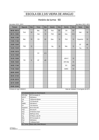 ESCOLA EB 2,3/S VIEIRA DE ARAÚJO

                                                  Horário da turma: 9D
Ano letivo: 2012 - 2013                                                                            Ano letivo: 2012 - 2013

    Tempos          Segunda        Sala         Terça    Sala   Quarta   Sala   Quinta      Sala       Sexta       Sala

 08:30 - 09:15            Port      15          Mat.      15     Port    B3       CN        A3          Hist        15
                          Port      15                                                                  Hist        15
 09:15 - 10:00                                   Hist     15     FQ2     Lab     Geo.       A12

 10:20 - 11:05        Mat.          15           CN       A3    Geo.     15      Port        15      Espanhol       15
                      Mat.          15           CN       A3    Geo.     15      Port        15      Espanhol       15
 11:05 - 11:50

 12:00 - 12:45        FQ2           15                           Ing     15      Mat.        15         EF          ef4
                      FQ2           15                           Ing     15      Mat.        15
 12:45 - 13:30                                                                                          Ing         15

 13:30 - 14:15                                   EV      A12
                                                 EV      A12
 14:15 - 15:00

 15:10 - 15:55            TIC       6            EF      ef2                    APA P        15
                          TIC       6            EF      ef2
 15:55 - 16:40                                                                  APA Mat      15

 16:55 - 17:40                                                                    EV        A12

 17:40 - 18:25                                                                  EMRC         15

 20:00 - 20:45

 20:45 - 21:30

 21:30 - 22:15

 22:15 - 23:00

 23:00 - 23:45

Entrada em vigor: 6/9/2012                                                        Data de Validade: 31 de Agosto de 2013

                    ATIVIDADE NOME DO PROFESSOR
                    APA Mat        081Conceição G.
                    APA P          046Helena
                    CN             108Sandra Bessa
                    EF             127Cláudia M
                    EMRC           036 Maria C
                    EV             120 Antonina
                    Espanhol       061A Sílvia Bri
                    FQ2            097Júlia R
                    Geo.           073António Sant
                    Hist           065Paulo Silva
                    Ing            057Maria João M
                    Mat.           081Conceição G.
                    Port           046Helena
                    TIC            114Eliana Guim
                    Dir. Turma     Maria João Vilela Marques

O Diretor: ______________________________
Em 6/9/2012: ______________________________
 