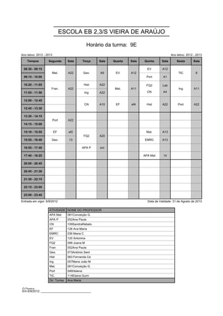 ESCOLA EB 2,3/S VIEIRA DE ARAÚJO

                                                  Horário da turma: 9E
Ano letivo: 2012 - 2013                                                                           Ano letivo: 2012 - 2013

    Tempos          Segunda        Sala        Terça    Sala   Quarta   Sala   Quinta      Sala       Sexta       Sala

 08:30 - 09:15        Mat.         A22         Geo.     A9      EV      A12      EV        A12         TIC          6
                      Mat.         A22         Geo.     A9      EV      A12                            TIC          6
 09:15 - 10:00                                                                  Port       A1
                                                                                FQ2        Lab
 10:20 - 11:05        Fran.        A22           Hist   A22     Mat.    A11     FQ2        Lab         Ing         A11
                                                                                CN         A4
                      Fran.        A22                          Mat.    A11                            Ing         A11
 11:05 - 11:50                                   Ing    A22                      CN        A4

 12:00 - 12:45                                   CN     A15     EF      ef4     Hist       A22         Port        A22
                                                 CN     A15     EF      ef4     Hist       A22         Port        A22
 12:45 - 13:30

 13:30 - 14:15            Port     A22
                          Port     A22
 14:15 - 15:00

 15:10 - 15:55            EF        ef2        FQ2      A20                     Mat.       A13
                                               FQ2      A20
 15:55 - 16:40        Geo.          13                                         EMRC        A13

 16:55 - 17:40                                 APA P    evt

 17:40 - 18:25                                                                 APA Mat      14

 20:00 - 20:45

 20:45 - 21:30

 21:30 - 22:15

 22:15 - 23:00

 23:00 - 23:45

Entrada em vigor: 6/9/2012                                                       Data de Validade: 31 de Agosto de 2013

                    ATIVIDADE NOME DO PROFESSOR
                    APA Mat        081Conceição G.
                    APA P          052Ana Paula
                    CN             109SandraRebelo
                    EF             126 Ana Maria
                    EMRC           036 Maria C
                    EV             120 Antonina
                    FQ2            099 Joana M
                    Fran.          052Ana Paula
                    Geo.           073António Sant
                    Hist           063 Fernanda Ce
                    Ing            057Maria João M
                    Mat.           081Conceição G.
                    Port           046Helena
                    TIC            114Eliana Guim
                    Dir. Turma     Ana Maria

O Diretor: ______________________________
Em 6/9/2012: ______________________________
 