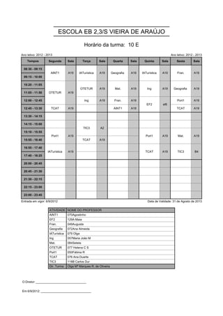 ESCOLA EB 2,3/S VIEIRA DE ARAÚJO

                                               Horário da turma: 10 E
Ano letivo: 2012 - 2013                                                                                    Ano letivo: 2012 - 2013

    Tempos          Segunda       Sala        Terça     Sala        Quarta     Sala    Quinta       Sala       Sexta       Sala

 08:30 - 09:15       AINT1        A19     IATurística   A19        Geografia   A19    IATurística   A19        Fran.        A19
                     AINT1        A19     IATurística   A19        Geografia   A19    IATurística   A19        Fran.        A19
 09:15 - 10:00

 10:20 - 11:05      OTETUR        A19        OTETUR     A19          Mat.      A19       Ing        A19      Geografia      A19
                    OTETUR        A19        OTETUR     A19          Mat.      A19       Ing        A19      Geografia      A19
 11:05 - 11:50      OTETUR        A19

 12:00 - 12:45                                 Ing      A19          Fran.     A19       EF2        ef6        Port1        A19
                                                                                         EF2        ef6
 12:45 - 13:30        TCAT        A19                               AINT1      A19                             TCAT         A19

 13:30 - 14:15

 14:15 - 15:00                                TIC3       A2
                                              TIC3       A2
 15:10 - 15:55        Port1       A19                                                   Port1       A19         Mat.        A19
                      Port1       A19                                                   Port1       A19         Mat.        A19
 15:55 - 16:40                                TCAT      A19

 16:55 - 17:40     IATurística    A19                                                   TCAT        A19        TIC3         B4
                   IATurística    A19                                                   TCAT        A19        TIC3         B4
 17:40 - 18:25

 20:00 - 20:45

 20:45 - 21:30

 21:30 - 22:15

 22:15 - 23:00

 23:00 - 23:45

Entrada em vigor: 6/9/2012                                                                Data de Validade: 31 de Agosto de 2013

                    ATIVIDADE NOME DO PROFESSOR
                    AINT1         070Agostinho
                    EF2           129A Maia
                    Fran.         049Augusta
                    Geografia     072Ana Almeida
                    IATurística   079 Olga
                    Ing           057Maria João M
                    Mat.          084Setela
                    OTETUR        077 Helena C S
                    Port1         050Fátima R
                    TCAT          076 Ana Duarte
                    TIC3          118B Carlos Dur
                    Dir. Turma    Olga Mª Marques R. de Oliveira




O Diretor: ______________________________


Em 6/9/2012: ______________________________
 