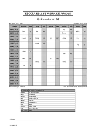 ESCOLA EB 2,3/S VIEIRA DE ARAÚJO

                                                   Horário da turma: 9G
Ano letivo: 2012 - 2013                                                                          Ano letivo: 2012 - 2013

    Tempos          Segunda        Sala        Terça    Sala   Quarta   Sala   Quinta     Sala       Sexta       Sala

 08:30 - 09:15            Port      A5            Ing   A5      SE      CEF     Ing       A5         MAPL         A5
                          Port      A5            Ing   A5      SE      CEF                          MAPL         A5
 09:15 - 10:00                                                  SE      CEF    Franc4     A5
                                                                SE      CEF
 10:20 - 11:05       Franc4         A5         MAPL     A5      SE      CEF    CMA2       A5          Port        A5
                     Franc4         A5         MAPL     A5      SE      CEF    CMA2       A5          Port        A5
 11:05 - 11:50

 12:00 - 12:45                                 CMA2     A5                                            TIC          6
                                                                                                      TIC          6
 12:45 - 13:30

 13:30 - 14:15        CMA2          A5
                      CMA2          A5
 14:15 - 15:00                                                                  Port      A5

 15:10 - 15:55            EF2       ef1        SEM2     CEF     SE      CEF    SEM2       CEF
                          EF2       ef1        SEM2     CEF     SE      CEF    SEM2       CEF
 15:55 - 16:40                                 SEM2     CEF                    SEM2       CEF
                                               SEM2     CEF                    SEM2       CEF
 16:55 - 17:40            Ing       A5
                          Ing       A5
 17:40 - 18:25

 20:00 - 20:45

 20:45 - 21:30

 21:30 - 22:15

 22:15 - 23:00

 23:00 - 23:45

Entrada em vigor: 6/9/2012                                                      Data de Validade: 31 de Agosto de 2013

                    ATIVIDADE NOME DO PROFESSOR
                    CMA2           073António Sant
                    EF2            129A Maia
                    Franc4         049Augusta
                    Ing            059A - Jorge B
                    MAPL           086 MAT
                    Port           050Fátima R
                    SE             Artur
                    SEM2           Jorge Vilela
                    TIC            116 Cátia Dias
                    Dir. Turma     MAT




O Diretor: ______________________________



Em 6/9/2012: ______________________________
 