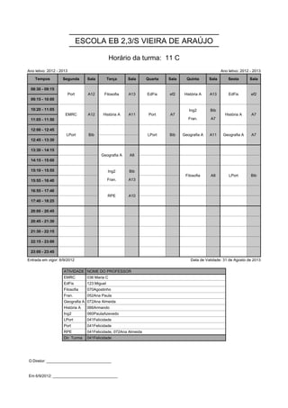 ESCOLA EB 2,3/S VIEIRA DE ARAÚJO

                                                 Horário da turma: 11 C
Ano letivo: 2012 - 2013                                                                                 Ano letivo: 2012 - 2013

    Tempos          Segunda        Sala         Terça   Sala       Quarta   Sala     Quinta      Sala       Sexta       Sala

 08:30 - 09:15            Port     A12      Filosofia   A13        EdFis    ef2     História A   A13        EdFis        ef2
                          Port     A12      Filosofia   A13        EdFis    ef2     História A   A13        EdFis        ef2
 09:15 - 10:00
                                                                                      Ing2       Bib
 10:20 - 11:05       EMRC          A12     História A   A11         Port    A7        Ing2       Bib      História A     A7
                                                                                      Fran.      A7
                     EMRC          A12     História A   A11         Port    A7                            História A     A7
 11:05 - 11:50                                                                        Fran.      A7

 12:00 - 12:45        LPort         Bib                            LPort    Bib    Geografia A   A11     Geografia A     A7
                      LPort         Bib                            LPort    Bib    Geografia A   A11     Geografia A     A7
 12:45 - 13:30

 13:30 - 14:15                            Geografia A    A8
                                          Geografia A    A8
 14:15 - 15:00
                                                Ing2    Bib
 15:10 - 15:55                                  Ing2    Bib                         Filosofia    A8         LPort        Bib
                                                Fran.   A13
                                                                                    Filosofia    A8         LPort        Bib
 15:55 - 16:40                                  Fran.   A13

 16:55 - 17:40                                  RPE     A10
                                                RPE     A10
 17:40 - 18:25

 20:00 - 20:45

 20:45 - 21:30

 21:30 - 22:15

 22:15 - 23:00

 23:00 - 23:45

Entrada em vigor: 6/9/2012                                                             Data de Validade: 31 de Agosto de 2013

                    ATIVIDADE NOME DO PROFESSOR
                    EMRC           036 Maria C
                    EdFis          123 Miguel
                    Filosofia      070Agostinho
                    Fran.          052Ana Paula
                    Geografia A 072Ana Almeida
                    História A     066Armando
                    Ing2           060PaulaAzevedo
                    LPort          041Felicidade
                    Port           041Felicidade
                    RPE            041Felicidade, 072Ana Almeida
                    Dir. Turma     041Felicidade




O Diretor: ______________________________


Em 6/9/2012: ______________________________
 