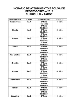HORÁRIO DE ATENDIMENTO E FOLGA DE
           PROFESSORES – 2012
            CURRÍCULO – TARDE

PROFESSORA      TURMA   ATENDIMENTO   FOLGA
 Márcia Ivana    1A4       3ª feira   4ª feira
                          14h15min
                           5ª feira
                          16h35min
   Cláudia      1A5        3ª feira   2ª feira
                          16h35min
                           5ª feira
                          14h15min
   Ângela       1A6        3ª feira   6ª feira
                          15h35min
                           5ª feira
                          13h15min
   Andra        2A3        5ª feira   2ª feira
                          14h15min
                           6ª feira
                          16h35min
 Ana Cristina   2A4        2ª feira   3ª feira
                          13h15min
                           5ª feira
                          16h35min
  Graciéla      3A4        4ª feira   6ª feira
                          16h35min
                           5ª feira
                          15h35min
  Adriane       3A5        2ª feira   4ª feira
                          16h35min
                           5ª feira
                          15h35min
 Alessandra     4A3        2ª feira   5ª feira
                          14h15min
                           4ª feira
                          13h15min
  Marlene       4A4        4ª feira   6ª feira
                          14h15min
                           5ª feira
                          15h35min
  Jaqueline     5A3        5ª feira   4ª feira
 