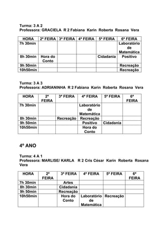 Turma: 3 A 2
Professora: GRACIELA R 2 Fabiana Karin Roberta Rosana Vera

 HORA      2ª FEIRA 3ª FEIRA 4ª FEIRA       5ª FEIRA   6ª FEIRA
7h 30min                                              Laboratório
                                                           de
                                                      Matemática
8h 30min   Hora do                          Cidadania  Positivo
            Conto
9h 50min                                               Recreação
10h50min                                               Recreação


Turma: 3 A 3
Professora: ADRIANINHA R 2 Fabiana Karin Roberta Rosana Vera

 HORA        2ª      3ª FEIRA    4ª FEIRA      5ª FEIRA      6ª
           FEIRA                                           FEIRA
7h 30min                       Laboratório
                                   de
                               Matemática
8h 30min             Recreação Recreação
9h 50min                        Positivo   Cidadania
10h50min                         Hora do
                                  Conto


4º ANO

Turma: 4 A 1
Professora: MARLISE/ KARLA R 2 Cris César Karin Roberta Rosana
Vera

 HORA         2ª      3ª FEIRA   4ª FEIRA       5ª FEIRA      6ª
            FEIRA                                           FEIRA
7h 30min               Artes
8h 30min             Cidadania
9h 50min             Recreação
10h50min              Hora do Laboratório Recreação
                       Conto       de
                               Matemática
 