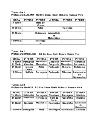 Turma: 4 A 2
Professora: LUCIANA R 2 Cris César Karin Roberta Rosana Vera

  HORA     2ª FEIRA   3ª FEIRA     4ª FEIRA     5ª FEIRA    6ª FEIRA
7h 30min              Hora do
                       Conto
8h 30min                Artes                   Recreaçã
                                                   o
9h 50min              Cidadania Laboratório
                                    de
                                Matemática
10h50min              Recreaçã
                          o


Turma: 5 A 1
Professora: MARISLAINE   R 2 Cris César Karin Roberta Rosana Vera

  HORA    2ª FEIRA 3ª FEIRA    4ªFEIRA  5ª FEIRA    6ª FEIRA
7h 30min Português Matemática Geografia Matemática Recreação
8h 30min Ciências Matemática Geografia Matemática Recreação
9h 50min  Hora do    Artes    Português História   Cidadania
           Conto
10h50min História Português Português Ciências Laboratório
                                                        de
                                                   Matemática


Turma: 5 A 2
Professora: MÁRCIA R 2 Cris César Karin Roberta Rosana Vera

 HORA      2ª FEIRA    3ª FEIRA   4ªFEIRA       5ª FEIRA     6ª FEIRA
7h 30min   Matemática Português Cidadania      Português     História
8h 30min   Matemática Português   Hora do      Geografia     História
                                   Conto
9h 50min   Ciências   Matemática Recreação     Geografia    Laboratório
                                                                de
                                                            Matemática
10h50min Português       Artes    Recreação Matemática       Ciências
 