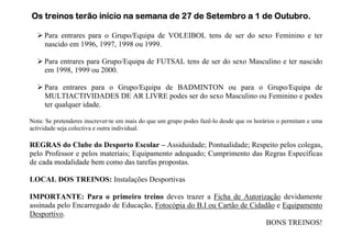 Os treinos terão início na semana de 27 de Setembro a 1 de Outubro.

     Para entrares para o Grupo/Equipa de VOLEIBOL tens de ser do sexo Feminino e ter
     nascido em 1996, 1997, 1998 ou 1999.

     Para entrares para Grupo/Equipa de FUTSAL tens de ser do sexo Masculino e ter nascido
     em 1998, 1999 ou 2000.

     Para entrares para o Grupo/Equipa de BADMINTON ou para o Grupo/Equipa de
     MULTIACTIVIDADES DE AR LIVRE podes ser do sexo Masculino ou Feminino e podes
     ter qualquer idade.

Nota: Se pretenderes inscrever-te em mais do que um grupo podes fazê-lo desde que os horários o permitam e uma
actividade seja colectiva e outra individual.

REGRAS do Clube do Desporto Escolar – Assiduidade; Pontualidade; Respeito pelos colegas,
pelo Professor e pelos materiais; Equipamento adequado; Cumprimento das Regras Específicas
de cada modalidade bem como das tarefas propostas.

LOCAL DOS TREINOS: Instalações Desportivas

IMPORTANTE: Para o primeiro treino deves trazer a Ficha de Autorização devidamente
assinada pelo Encarregado de Educação, Fotocópia do B.I ou Cartão de Cidadão e Equipamento
Desportivo.
                                                                          BONS TREINOS!
 