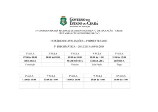 11ª COORDENADORIA REGIONAL DE DESENVOLVIMENTO DA EDUCAÇÃO – CREDE
EEEP MARIA CÉLIA PINHEIRO FALCÃO

HORÁRIO DE AVALIAÇÕES - 4º BIMESTRE/2013
3º INFORMÁTICA – 20/12/2013 à 03/01/2014
1ª AULA

2ª AULA

3ª AULA

4ª AULA

5ª AULA

07:00 às 08:00

08:00 às 09:00

09:00 às 10:00

10:00 às 11:00

11:00 às 12:00

BIOLOGIA

MATEMÁTICA

GEOGRAFIA

QUÍMICA

Conceição

Vinícius

Luis Paulo

Tiago

6ª AULA

7ª AULA

8ª AULA

9ª AULA

10ª AULA

12:00 às 13:00

13:00 às 14:00

14:00 às 15:00

15:00 às 16:00

16:00 às 17:00

 