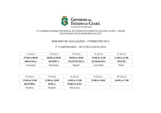 11ª COORDENADORIA REGIONAL DE DESENVOLVIMENTO DA EDUCAÇÃO – CREDE
EEEP MARIA CÉLIA PINHEIRO FALCÃO

HORÁRIO DE AVALIAÇÕES - 4º BIMESTRE/2013
3º CARPINTARIA – 20/12/2013 à 03/01/2014
1ª AULA

2ª AULA

3ª AULA

4ª AULA

5ª AULA

07:00 às 08:00

08:00 às 09:00

09:00 às 10:00

10:00 às 11:00

11:00 às 12:00

BIOLOGIA

QUÍMICA

MATEMÁTICA

GEOGRAFIA

INGLÊS

Conceição

Sanmarlon

Raquel

Luis Paulo

Stênio

6ª AULA

7ª AULA

8ª AULA

9ª AULA

10ª AULA

12:00 às 13:00

13:00 às 14:00

14:00 às 15:00

15:00 às 16:00

16:00 às 17:00

HISTÓRIA

FÍSICA

PORTUGUÊS

Petrônio

Vanderli

Maria José

 