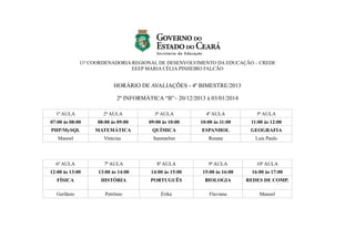 11ª COORDENADORIA REGIONAL DE DESENVOLVIMENTO DA EDUCAÇÃO – CREDE
EEEP MARIA CÉLIA PINHEIRO FALCÃO

HORÁRIO DE AVALIAÇÕES - 4º BIMESTRE/2013
2º INFORMÁTICA “B”– 20/12/2013 à 03/01/2014
1ª AULA

2ª AULA

3ª AULA

4ª AULA

5ª AULA

07:00 às 08:00

08:00 às 09:00

09:00 às 10:00

10:00 às 11:00

11:00 às 12:00

PHP/MySQL

MATEMÁTICA

QUÍMICA

ESPANHOL

GEOGRAFIA

Manoel

Vinícius

Sanmarlon

Renata

Luis Paulo

6ª AULA

7ª AULA

8ª AULA

9ª AULA

10ª AULA

12:00 às 13:00

13:00 às 14:00

14:00 às 15:00

15:00 às 16:00

16:00 às 17:00

FÍSICA

HISTÓRIA

PORTUGUÊS

BIOLOGIA

REDES DE COMP.

Gerlânio

Petrônio

Érika

Flaviana

Manoel

 