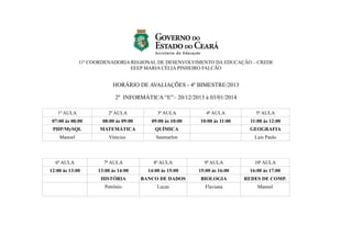 11ª COORDENADORIA REGIONAL DE DESENVOLVIMENTO DA EDUCAÇÃO – CREDE
EEEP MARIA CÉLIA PINHEIRO FALCÃO

HORÁRIO DE AVALIAÇÕES - 4º BIMESTRE/2013
2º INFORMÁTICA “E”– 20/12/2013 à 03/01/2014
1ª AULA

2ª AULA

3ª AULA

4ª AULA

5ª AULA

07:00 às 08:00

08:00 às 09:00

09:00 às 10:00

10:00 às 11:00

11:00 às 12:00

PHP/MySQL

MATEMÁTICA

QUÍMICA

GEOGRAFIA

Manoel

Vinícius

Sanmarlon

Luis Paulo

6ª AULA

7ª AULA

8ª AULA

9ª AULA

10ª AULA

12:00 às 13:00

13:00 às 14:00

14:00 às 15:00

15:00 às 16:00

16:00 às 17:00

HISTÓRIA

BANCO DE DADOS

BIOLOGIA

REDES DE COMP.

Petrônio

Lucas

Flaviana

Manoel

 