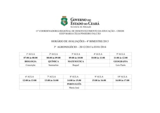 11ª COORDENADORIA REGIONAL DE DESENVOLVIMENTO DA EDUCAÇÃO – CREDE
EEEP MARIA CÉLIA PINHEIRO FALCÃO

HORÁRIO DE AVALIAÇÕES - 4º BIMESTRE/2013
3º AGRONEGÓCIO – 20/12/2013 à 03/01/2014
1ª AULA

2ª AULA

3ª AULA

4ª AULA

5ª AULA

07:00 às 08:00

08:00 às 09:00

09:00 às 10:00

10:00 às 11:00

11:00 às 12:00

BIOLOGIA

QUÍMICA

MATEMÁTICA

GEOGRAFIA

Conceição

Sanmarlon

Raquel

Luis Paulo

6ª AULA

7ª AULA

8ª AULA

9ª AULA

10ª AULA

12:00 às 13:00

13:00 às 14:00

14:00 às 15:00

15:00 às 16:00

16:00 às 17:00

PORTUGUÊS
Maria José

 