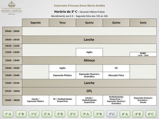 Externato Princesa Dona Maria Amélia
Horário do 3º C - Docente Milene Freitas
Atendimento aos E.E – Segunda-Feira das 15h às 16h
Segunda Terça Quarta Quinta Sexta
09h00 - 10h00
10h00 - 10h30 Lanche
10h30 - 11h00
11h00 - 12h00 Inglês EMRC
11h30 – 12h00
12h00 - 13h00 Almoço
13h00 - 14h00 Inglês TIC
14h00 - 15h00 Expressão Plástica
Expressão Musical e
Dramática
Educação Física
15h00 - 15h30 Lanche
15h30 – 16h00 OTL
16h00 – 18h00 Estudo /
Expressão Plástica
TIC / Multiatividades
Desportivas
Estudo /
Multiatividades
Desportivas
Multiatividades
Desportivas /
Expressão Musical e
Dramática
Expressão Musical e
Dramática /
Estudo
1º A 1º B 2º A 2º B 2º C 3º A 3º C 4º A
3º B
1º C 4º B 4º C
 