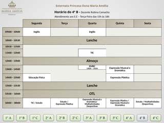 Externato Princesa Dona Maria Amélia
Horário do 4º B - Docente Rubina Camacho
Atendimento aos E.E – Terça-Feira das 15h às 16h
Segunda Terça Quarta Quinta Sexta
09h00 - 10h00 Inglês Inglês
10h00 - 10h30 Lanche
10h30 - 11h00
11h00 - 12h00 TIC
12h00 - 13h00 Almoço
13h00 - 14h00
EMRC
13h00 – 13h30 Expressão Musical e
Dramática
14h00 - 15h00 Educação Física Expressão Plástica
15h00 - 15h30 Lanche
15h30 – 16h00 OTL
16h00 – 18h00 TIC / Estudo
Estudo /
Expressão Plástica
Expressão Musical e
Dramática/
Multiatividades
Desportivas
Expressão Plástica /
Expressão Musical e
Dramática
Estudo / Multiatividades
Desportivas
1º A 1º B 2º A 2º B 2º C 3º A 3º C 4º A
3º B
1º C 4º B 4º C
 