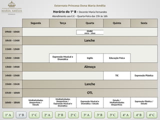 Externato Princesa Dona Maria Amélia
Horário do 1º B - Docente Maria Fernandes
Atendimento aos E.E – Quarta-Feira das 15h às 16h
Segunda Terça Quarta Quinta Sexta
09h00 - 10h00 EMRC
09h30 – 10h00
10h30 - 11h00 Lanche
11h00 - 12h00
12h00 - 13h00
Expressão Musical e
Dramática Inglês Educação Física
13h00 - 14h00 Almoço
14h00 - 15h00 TIC Expressão Plástica
15h00 - 15h30 Lanche
15h30 – 16h00 OTL
16h00 – 18h00
Multiatividades
Desportivas /
Estudo
Multiatividades
Desportivas /
Expressão Musical e
Dramática
Expressão Musical e
Dramática / Estudo
Estudo /
Multiatividades
Desportivas
Expressão Plástica /
Estudo
1º A 1º B 2º A 2º B 2º C 3º A 3º C 4º A
3º B
1º C 4º B 4º C
 