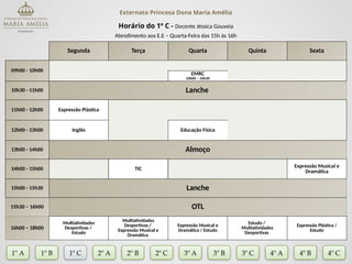 Externato Princesa Dona Maria Amélia
Horário do 1º C - Docente Jéssica Gouveia
Atendimento aos E.E – Quarta-Feira das 15h às 16h
Segunda Terça Quarta Quinta Sexta
09h00 - 10h00
EMRC
10h00 – 10h30
10h30 - 11h00 Lanche
11h00 - 12h00 Expressão Plástica
12h00 - 13h00 Inglês Educação Física
13h00 - 14h00 Almoço
14h00 - 15h00 TIC
Expressão Musical e
Dramática
15h00 - 15h30 Lanche
15h30 – 16h00 OTL
16h00 – 18h00
Multiatividades
Desportivas /
Estudo
Multiatividades
Desportivas /
Expressão Musical e
Dramática
Expressão Musical e
Dramática / Estudo
Estudo /
Multiatividades
Desportivas
Expressão Plástica /
Estudo
1º A 1º B 2º A 2º B 2º C 3º A 3º C 4º A
3º B
1º C 4º B 4º C
 
