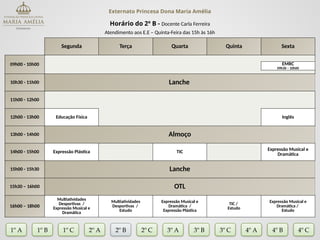 Externato Princesa Dona Maria Amélia
Horário do 2º B - Docente Carla Ferreira
Atendimento aos E.E – Quinta-Feira das 15h às 16h
Segunda Terça Quarta Quinta Sexta
09h00 - 10h00 EMRC
09h30 – 10h00
10h30 - 11h00 Lanche
11h00 - 12h00
12h00 - 13h00 Educação Física Inglês
13h00 - 14h00 Almoço
14h00 - 15h00 Expressão Plástica TIC
Expressão Musical e
Dramática
15h00 - 15h30 Lanche
15h30 – 16h00 OTL
16h00 – 18h00
Multiatividades
Desportivas /
Expressão Musical e
Dramática
Multiatividades
Desportivas /
Estudo
Expressão Musical e
Dramática /
Expressão Plástica
TIC /
Estudo
Expressão Musical e
Dramática /
Estudo
1º A 1º B 2º A 2º B 2º C 3º A 3º C 4º A
3º B
1º C 4º B 4º C
 