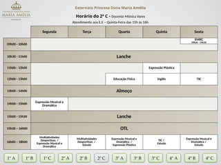 Externato Princesa Dona Maria Amélia
Horário do 2º C - Docente Mónica Vares
Atendimento aos E.E – Quinta-Feira das 15h às 16h
Segunda Terça Quarta Quinta Sexta
09h00 - 10h00
EMRC
09h00 – 09h30
10h30 - 11h00 Lanche
11h00 - 12h00 Expressão Plástica
12h00 - 13h00 Educação Física Inglês TIC
13h00 - 14h00 Almoço
14h00 - 15h00
Expressão Musical e
Dramática
15h00 - 15h30 Lanche
15h30 – 16h00 OTL
16h00 – 18h00
Multiatividades
Desportivas /
Expressão Musical e
Dramática
Multiatividades
Desportivas /
Estudo
Expressão Musical e
Dramática /
Expressão Plástica
TIC /
Estudo
Expressão Musical e
Dramática /
Estudo
1º A 1º B 2º A 2º B 2º C 3º A 3º C 4º A
3º B
1º C 4º B 4º C
 