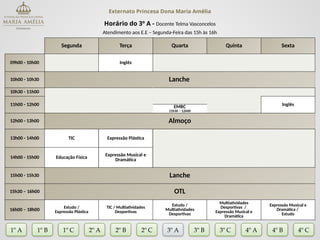 Externato Princesa Dona Maria Amélia
Horário do 3º A - Docente Telma Vasconcelos
Atendimento aos E.E – Segunda-Feira das 15h às 16h
Segunda Terça Quarta Quinta Sexta
09h00 - 10h00 Inglês
10h00 - 10h30 Lanche
10h30 - 11h00
11h00 - 12h00 Inglês
EMRC
11h30 – 12h00
12h00 - 13h00 Almoço
13h00 - 14h00 TIC Expressão Plástica
14h00 - 15h00 Educação Física
Expressão Musical e
Dramática
15h00 - 15h30 Lanche
15h30 – 16h00 OTL
16h00 – 18h00
Estudo /
Expressão Plástica
TIC / Multiatividades
Desportivas
Estudo /
Multiatividades
Desportivas
Multiatividades
Desportivas /
Expressão Musical e
Dramática
Expressão Musical e
Dramática /
Estudo
1º A 1º B 2º A 2º B 2º C 3º A 3º C 4º A
3º B
1º C 4º B 4º C
 
