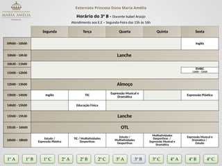 Externato Princesa Dona Maria Amélia
Horário do 3º B - Docente Isabel Araújo
Atendimento aos E.E – Segunda-Feira das 15h às 16h
Segunda Terça Quarta Quinta Sexta
09h00 - 10h00 Inglês
10h00 - 10h30 Lanche
10h30 - 11h00
11h00 - 12h00
EMRC
11h00 – 11h30
12h00 - 13h00 Almoço
13h00 - 14h00 Inglês TIC
Expressão Musical e
Dramática
Expressão Plástica
14h00 - 15h00 Educação Física
15h00 - 15h30 Lanche
15h30 – 16h00 OTL
16h00 – 18h00
Estudo /
Expressão Plástica
TIC / Multiatividades
Desportivas
Estudo /
Multiatividades
Desportivas
Multiatividades
Desportivas /
Expressão Musical e
Dramática
Expressão Musical e
Dramática /
Estudo
1º A 1º B 2º A 2º B 2º C 3º A 3º C 4º A
3º B
1º C 4º B 4º C
 