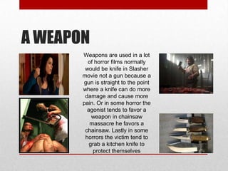 A WEAPON
Weapons are used in a lot
of horror films normally
would be knife in Slasher
movie not a gun because a
gun is straight to the point
where a knife can do more
damage and cause more
pain. Or in some horror the
agonist tends to favor a
weapon in chainsaw
massacre he favors a
chainsaw. Lastly in some
horrors the victim tend to
grab a kitchen knife to
protect themselves

 