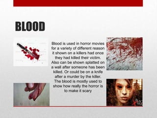 BLOOD
Blood is used in horror movies
for a variety of different reason
it shown on a killers had once
they had killed their victim.
Also can be shown splatted on
a wall after someone has been
killed. Or could be on a knife
after a murder by the killer.
The blood is mostly used to
show how really the horror is
to make it scary

 